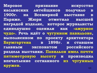 Мировое признание искусство каслинских литейщиков получило в 1900г. на Всемирной выставке в Париже. Жюри отметило высшей наградой изделие,  которое журналисты единодушно оценили как  «ажурное чудо».  Речь идёт о  чугунном павильоне , выполненном по проекту архитектора  Баумгартена   в 1898г. и ставшем главным экспонатом российского раздела выставки.  Павильон   имел почти пятиметровую высоту  и производил впечатление сотканного  из чугунных кружев . 