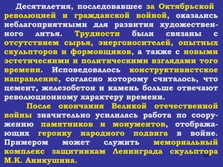Десятилетия, последовавшее  за Октябрьской  революцией и гражданской войной , оказались неблагоприятными для развития художествен-ного литья.  Трудности  были связаны с  отсутствием сырья, энергоносителей, опытных скульпторов и формовщиков,  а также с  новыми эстетическими и политическими взглядами того времени . Исповедовалось  конструктивистское направление , согласно которому считалось, что цемент, железобетон и камень больше отвечают революционному характеру времени. После окончания Великой отечественной войны  значительно усилилась работа по соору-жению  памятников и монументов , отобража-ющих  героику народного подвига  в войне. Примером может служить  мемориальный комплекс защитникам Ленинграда скульптора М.К. Аникушина.   