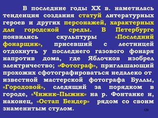 В последние годы  XX  в. наметилась тенденция создания  статуй  литературных героев и других  персонажей, характерных для городской среды .  В Петербурге  появились скульптуры  «Последний фонарщик»,  присевший с лестницей отдохнуть у последнего газового фонаря напротив дома, где Яблочков изобрел электричество;  «Фотограф»,  приглашающий прохожих сфотографироваться недалеко от  известной мастерской фотографа Буллы,  «Городовой»,  следящий за порядком в городе,  «Чижик–Пыжик»  на р. Фонтанке и, наконец,  «Остап Бендер»   рядом со своим знаменитым стулом. 