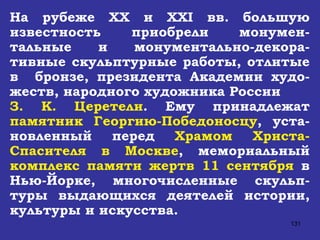 На рубеже  XX  и  XXI  вв. большую известность приобрели монумен-тальные и монументально-декора-тивные скульптурные работы, отлитые в  бронзе, президента Академии худо-жеств, народного художника России З. К. Церетели . Ему принадлежат  памятник Георгию-Победоносцу , уста-новленный перед  Храмом Христа-Спасителя в Москве , мемориальный  комплекс памяти жертв 11 сентября  в Нью-Йорке, многочисленные скульп-туры выдающихся деятелей истории, культуры и искусства. 