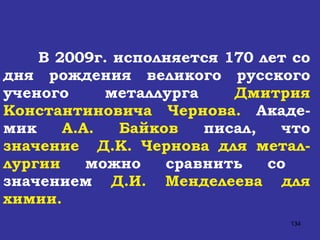 В 2009г. исполняется 170 лет со дня рождения великого русского ученого металлурга  Дмитрия Константиновича Чернова.  Акаде-мик  А.А. Байков  писал, что  значение  Д.К. Чернова   для метал-лургии  можно сравнить со  значением  Д.И. Менделеева для химии. 