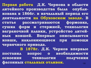 Первая работа   Д.К. Чернова в области литейного производства была  опубли-кована в 1866г. в начальный период его деятельности  на Обуховском заводе . В статье рассматриваются формовка, сушка форм и стержней, технология ваграночной плавки, устройство литей-ных ковшей. Впервые описываются ковши, наклоняющиеся при помощи червячного привода. В 1878г . Д.К. Чернов впервые поставил вопрос о необходимости освоения технологии получения фасонных  стальных отливок. 