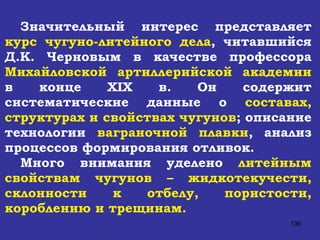 Значительный интерес представляет  курс чугуно-литейного дела , читавшийся Д.К. Черновым в качестве профессора  Михайловской артиллерийской академии  в конце  XIX  в. Он содержит систематические данные о  составах, структурах и свойствах   чугунов ; описание технологии  ваграночной плавки , анализ процессов формирования отливок.  Много внимания уделено  литейным свойствам чугунов – жидкотекучести, склонности к отбелу, пористости, короблению и трещинам.  