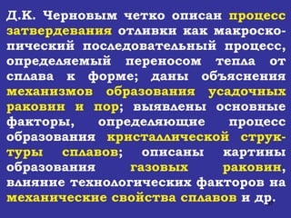 Д.К. Черновым четко описан  процесс затвердевания  отливки как макроско-пический последовательный процесс, определяемый переносом тепла от сплава к форме; даны объяснения  механизмов образования усадочных раковин и пор ; выявлены основные факторы, определяющие процесс образования  кристаллической струк-туры сплавов ; описаны картины образования  газовых раковин , влияние технологических факторов на  механические свойства сплавов  и др. 