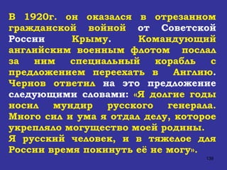 В 1920г. он оказался в отрезанном гражданской войной  от Советской России  Крыму .  Командующий английским военным флотом  послал за ним специальный корабль с предложением переехать в  Англию .  Чернов ответил  на это предложение следующими словами:  «Я долгие годы носил мундир русского генерала. Много сил и ума я отдал делу, которое укрепляло могущество моей родины.  Я русский человек, и в тяжелое для России время покинуть её не могу».   