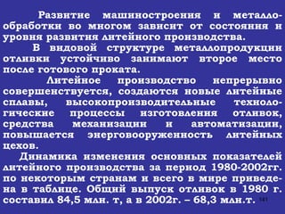 Развитие машиностроения и металло-обработки во многом зависит от состояния и уровня развития литейного производства. В видовой структуре металлопродукции отливки устойчиво занимают второе место после готового проката. Литейное производство непрерывно совершенствуется, создаются новые литейные сплавы, высокопроизводительные техноло-гические процессы изготовления отливок, средства механизации и автоматизации, повышается энерговооруженность литейных цехов. Динамика изменения основных показателей литейного производства за период 1980-2002гг. по некоторым странам и всего в мире приведе-на в таблице. Общий выпуск отливок в 1980 г. составил 84,5 млн. т, а в 2002г. – 68,3 млн.т.  