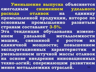 Уменьшение выпуска  объясняется ежегодным  снижением удельного расхода отливок  на единицу промышленной продукции, которое по основным промышленно развитым странам составляет  3-5%.   Эта тенденция обусловлена измене-нием удельной металлоемкости машин, связанной с ростом их единичной мощности; повышением эксплуатационных характеристик и уменьшением штучной массы отливок на основе внедрения инновационных техно-логий; опережающим развитием менее металлоемких отраслей.  