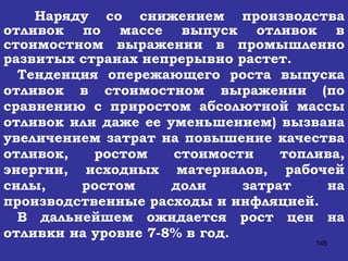 Наряду со снижением производства отливок по массе выпуск отливок в стоимостном выражении в промышленно развитых странах непрерывно растет.   Тенденция опережающего роста выпуска отливок в стоимостном выражении (по сравнению с приростом абсолютной массы отливок или даже ее уменьшением) вызвана увеличением затрат на повышение качества отливок, ростом стоимости топлива, энергии, исходных материалов, рабочей силы, ростом доли затрат на производственные расходы и инфляцией. В дальнейшем ожидается рост цен на отливки на уровне 7-8% в год.  