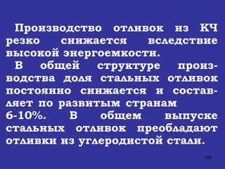 Производство отливок из КЧ резко снижается вследствие высокой энергоемкости. В общей структуре произ-водства доля стальных отливок постоянно снижается и состав-ляет по развитым странам  6-10%. В общем выпуске стальных отливок преобладают отливки из углеродистой стали.  