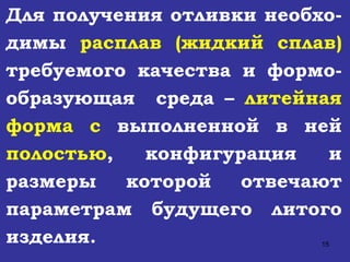 Для получения отливки необхо - димы  расплав (жидкий сплав)   требуемого качества и формо - образующая  среда –  литейная форма   с  выполненной в ней  полостью , конфигурация и размеры которой отвечают параметрам будущего литого изделия. 