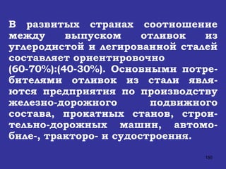 В развитых странах соотношение между выпуском отливок из углеродистой и легированной сталей составляет ориентировочно  (60-70%):(40-30%). Основными потре-бителями отливок из стали явля-ются предприятия по производству железно-дорожного подвижного состава, прокатных станов, строи-тельно-дорожных машин, автомо-биле-, тракторо- и судостроения. 