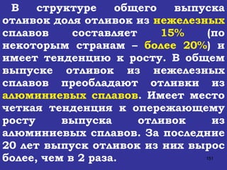 В структуре общего выпуска отливок доля отливок из  нежелезных  сплавов составляет  15%  (по некоторым странам –  более 20% ) и имеет тенденцию к росту. В общем выпуске отливок из нежелезных сплавов преобладают отливки из  алюминиевых сплавов . Имеет место четкая тенденция к опережающему росту выпуска отливок из алюминиевых сплавов. За последние 20 лет выпуск отливок из них вырос более, чем в 2 раза.  