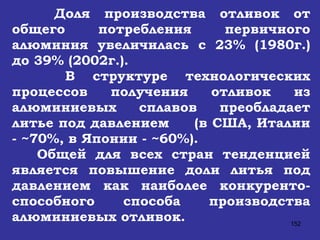 Доля производства отливок от общего потребления первичного алюминия увеличилась с 23% (1980г.) до 39% (2002г.).  В структуре технологических процессов получения отливок из алюминиевых сплавов преобладает литье под давлением  (в США, Италии - ~70%, в Японии - ~60%). Общей для всех стран тенденцией является повышение доли литья под давлением как наиболее конкуренто-способного способа производства алюминиевых отливок.  