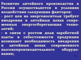 Развитие литейного производства в России осуществляется в условиях воздействия следующих факторов:   - рост цен на энергоносители требует внедрения в литейных цехах совре-менных энергосберегающих техно-логий; - в связи с ростом доли заработной платы в себестоимости продукции возникает необходимость внедрения в литейных цехах современного высокопроизводительного оборудо-вания; 