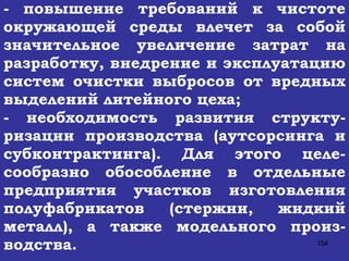 - повышение требований к чистоте окружающей среды влечет за собой значительное увеличение затрат на разработку, внедрение и эксплуатацию систем очистки выбросов от вредных выделений литейного цеха; - необходимость развития структу-ризации производства (аутсорсинга и субконтрактинга). Для этого целе-сообразно обособление в отдельные предприятия участков изготовления полуфабрикатов (стержни, жидкий металл), а также модельного произ-водства.   