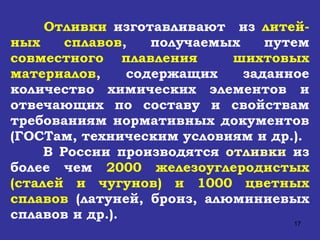 Отливки  изготавливают  из  литей - ных сплавов , получаемых путем  совместного плавления  шихтовых материалов ,  содержащих заданное количество химических элементов и отвечающих по составу и свойствам требованиям нормативных документов (ГОСТам, техническим условиям и др.). В России производятся  отливки  из более чем  2000 железоуглеродистых (сталей и чугунов) и 1000 цветных сплавов  (латуней, бронз, алюминиевых сплавов и др.).  