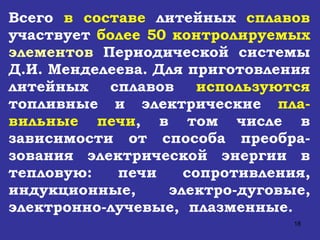 Всего  в составе  литейных  сплавов  участвует  более 50 контролируемых  элементов  Периодической системы Д.И. Менделеева. Для приготовления литейных сплавов  используются  топливные и электрические  пла - вильные печи , в том числе в зависимости от способа преобра - зования электрической энергии в тепловую: печи сопротивления, индукционные, электро-дуговые, электронно-лучевые,  плазменные.   