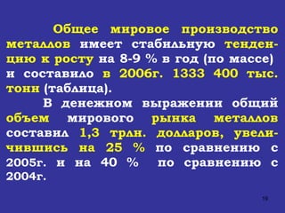 Общее мировое производство металлов  имеет стабильную  тенден - цию к росту   на 8-9 % в год (по массе)  и составило  в 2006г. 1333 400 тыс. тонн  (таблица).  В денежном выражении общий  объем  мирового  рынка металлов  составил  1,3 трлн. долларов, увели - чившись на 25 %   по сравнению с  2005г.  и на 40 %  по сравнению с  2004г. 