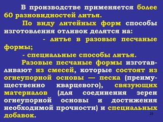 В производстве применяется  более 60 разновидностей литья. По виду литейных форм  способы изготовления отливок делятся на:  - литье в разовые песчаные формы; - специальные способы литья.  Разовые песчаные формы  изготав-ливают  из смесей , которые  состоят из огнеупорной основы — песка  (преиму - щественно кварцевого),  связующих материалов  (для соединения зерен огнеупорной основы и достижения необходимой прочности) и  специальных добавок . 