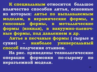 К специальным  относится  большое количество способов литья, основные из которых:  литье по выплавляемым моделям, в керамические формы, в гипсовые формы, в металлические формы (кокили), в вакуумно-пленоч-ные формы, под давлением и др. Литье в песчаные формы  ( сырые и сухие) –  наиболее универсальный способ  получения отливок.  На рис. приведены технологические операции формовки по-сырому по неразъемной модели. 