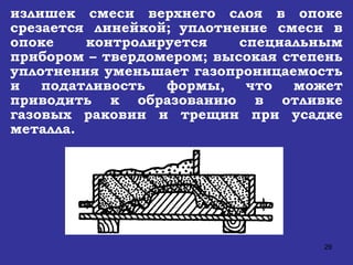 излишек смеси верхнего слоя в опоке срезается линейкой;   уплотнение смеси в опоке контролируется специальным прибором – твердомером; высокая степень уплотнения уменьшает газопроницаемость и податливость формы, что может приводить к образованию в отливке газовых раковин и трещин при усадке металла. 