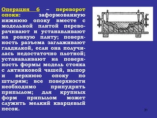 Операция 6   –  переворот опоки : заформованную нижнюю опоку вместе с модельной плитой перево-рачивают и устанавливают на ровную плиту; поверх-ность разъема заглаживают гладилкой, если она получи-лась недостаточно плотной; устанавливают на поверх-ность формы модель стояка с литниковой чашей, выпор и верхнюю опоку по штырям; все поверхности необходимо припудрить припылом; для крупных форм припылом может служить мелкий кварцевый песок. 