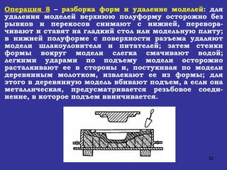 Операция 8  –  разборка форм и удаление моделей : для удаления моделей верхнюю полуформу осторожно без рывков и перекосов снимают с нижней, перевора-чивают и ставят на гладкий стол или модельную плиту; в нижней полуформе с поверхности разъема удаляют модели шлакоуловителя и питателей; затем стенки формы вокруг модели слегка смачивают водой; легкими ударами по подъему модели осторожно расталкивают ее в стороны и, постукивая по модели деревянным молотком, извлекают ее из формы; для этого в деревянную модель вбивают подъем, а если она металлическая, предусматривается резьбовое соеди-нение, в которое подъем ввинчивается.   