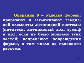 Операция 9  –  отделка формы : прорезают и заглаживают гладил-кой элементы литниковой системы (питатели, литниковый ход, зумпф и др.), если не было моделей этих частей; исправляют повреждения формы, в том числе на плоскости разъема.  