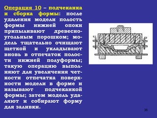 Операция 10  –  подчеканка и сборка формы : после удаления модели полость формы нижней опоки припыливают древесно-угольным порошком; мо-дель тщательно очищают щеткой и укладывают вновь в отпечаток полос-ти нижней полуформы; такую операцию выпол-няют для увеличения чет-кости отпечатка поверх-ности модели в форме и называют подчеканкой формы; затем модель уда-ляют и собирают форму для заливки.   