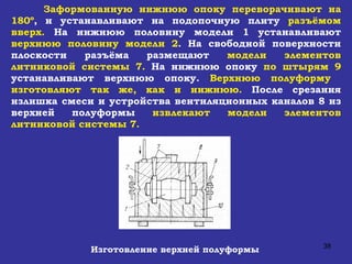 Заформованную нижнюю опоку переворачивают на 180º , и устанавливают на подопочную плиту  разъёмом вверх.  На нижнюю половину модели 1 устанавливают  верхнюю половину модели 2 . На свободной поверхности плоскости разъёма размещают  модели элементов литниковой системы 7.  На нижнюю опоку  по штырям 9  устанавливают верхнюю опоку.  Верхнюю полуформу  изготовляют так же, как и нижнюю.  После срезания излишка смеси и устройства вентиляционных каналов 8 из верхней полуформы  извлекают модели элементов литниковой системы 7. Изготовление верхней полуформы 