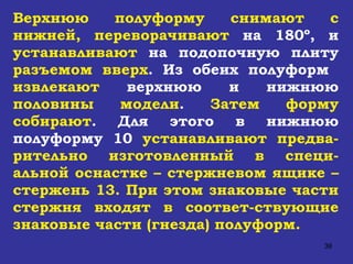 Верхнюю полуформу снимают с нижней, переворачивают  на 180º, и  устанавливают  на подопочную плиту  разъемом вверх .   Из обеих полуформ  извлекают  верхнюю и нижнюю  половины модели .  Затем форму собирают . Для этого в нижнюю полуформу 10  устанавливают   предва-рительно изготовленный в специ-альной оснастке – стержневом ящике – стержень 13. При этом знаковые части стержня входят в соответ-ствующие знаковые части (гнезда) полуформ.   