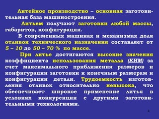 Литейное производство  –  основная  заготови-тельная база машиностроения. Литьем  получают  заготовки любой массы , габаритов, конфигурации. В современных машинах и механизмах доля   отливок технического назначения   составляет от   5 – 10   до   50 – 70   %   по массе . При литье  достигаются  высокие значения  коэффициента  использования   металла   ( КИМ )   за счет максимального приближения размеров и конфигурации заготовки к конечным размерам и конфигурации детали.  Трудоемкость  изготов-ления отливок относительно  невысока ,   что обеспечивает широкое применение литья в условиях конкуренции с другими заготови - тельными технологиями.  