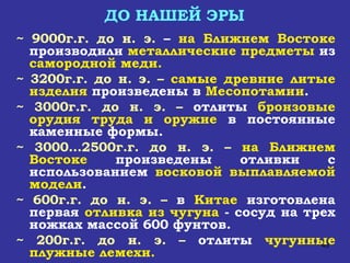 ДО НАШЕЙ ЭРЫ ~ 9000г.г. до н. э.  –  на Ближнем Востоке  производили  металлические предметы  из  самородной меди. ~ 3200г.г. до н. э. –  самые древние литые   изделия  произведены в  Месопотамии . ~ 3000г.г. до н. э. –  отлиты  бронзовые орудия   труда и оружие  в постоянные каменные формы. ~ 3000…2500г.г. до н. э. –  на Ближнем Востоке  произведены отливки с использованием  восковой выплавляемой модели . ~ 600г.г. до н. э. –  в  Китае  изготовлена первая  отливка из чугуна  - сосуд на трех ножках массой 600 фунтов. ~ 200г.г. до н. э. –  отлиты  чугунные плужные лемехи. 