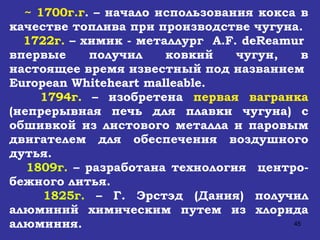~ 1700г.г . – начало использования кокса в качестве топлива при производстве чугуна. 1722г.  – химик - металлург  A . F .  deReamur  впервые получил ковкий чугун, в настоящее время известный под названием  European Whiteheart malleable .  1794г.  – изобретена  первая вагранка  (непрерывная печь для плавки чугуна) с обшивкой из листового металла и паровым двигателем для обеспечения воздушного дутья. 1809г.  – разработана технология  центро-бежного литья. 1825г.  – Г. Эрстэд (Дания) получил алюминий химическим путем из хлорида алюминия. 