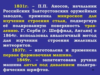 1831г .  – П.П. Аносов, начальник Российских Златоустовских оружейных заводов, применил  микроскоп для изучения строения стали,  подвергнув её полированную поверхность  трав-лению . Г. Сорби (г. Шеффилд, Англия) в 1864г. использовал аналогичный метод для изучения  строения железных метеоритов. 1837г.  – изготовлена и применена  первая формовочная машина . 1849г.  – запатентована ручная машина  литья под давлением  полигра-фических шрифтов. 