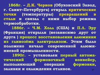 1868г.  –  Д.К. Чернов  (Обуховский Завод, г. Санкт–Петербурга) открыл  критические точки  (температуры)  превращений в стали  и связал с ними выбор режима термообработки. 1886г.  –  Ч.М. Холл  (США) и  П.Л. Эру  (Франция) открыли (независимо друг от друга )  процесс восстановления алюминия из глинозёма электролизом . Этим было положено начало современной алюми-ниевой промышленности.  1890г.  – установлен  первый автома-тический формовочный конвейер,  выполняющий операции  формовки , заливки и охлаждения отливок. 