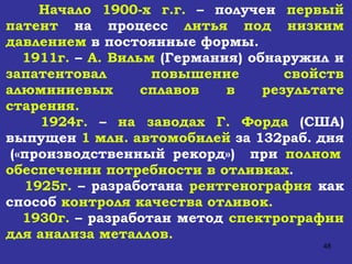 Начало 1900-х г.г.  – получен  первый патент  на процесс  литья под низким давлением  в постоянные формы. 1911г.  –  А. Вильм  (Германия) обнаружил и  запатентовал повышение свойств алюминиевых сплавов в результате старения. 1924г.  –  на заводах Г. Форда  (США) выпущен  1 млн. автомобилей  за 132раб. дня  («производственный рекорд»)  при  полном обеспечении потребности в отливках . 1925г.  – разработана  рентгенография  как способ  контроля качества отливок. 1930г.  – разработан метод  спектрографии для анализа металлов. 