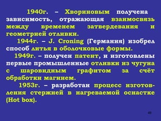 1940г . –  Хвориновым  получена  зависимость, отражающая  взаимосвязь между временем затвердевания и геометрией отливки. 1944г.  –  J .  Croning   (Германия) изобрел способ  литья в оболочковые формы. 1949г.  – получен  патент , и изготовлены первые промышленные  отливки из чугуна с шаровидным графитом за счёт обработки магнием. 1953г.  – разработан  процесс изготов-ления   стержней в нагреваемой оснастке ( Hot box ). 