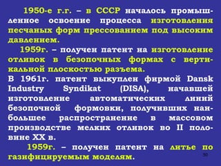 1950-е г.г.  –  в СССР  началось промыш-ленное освоение процесса  изготовления песчаных форм прессованием под высоким давлением. 1959г.  – получен патент на  изготовление отливок в безопочных формах с верти-кальной плоскостью разъема. В 1961г. патент выкуплен фирмой  Dansk Industry Syndikat  ( DISA ), начавшей изготовление автоматических линий безопочной  формовки, получивших наи-большее распространение в массовом производстве мелких отливок во  II  поло-вине  XX  в. 1959г.  – получен патент на  литье по газифицируемым моделям . 