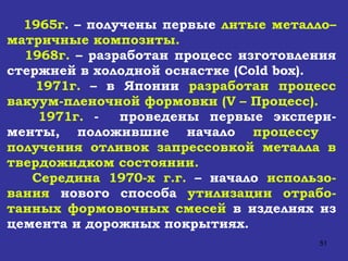 1965г . – получены первые  литые металло–матричные композиты. 1968г.  – разработан процесс изготовления стержней в холодной оснастке ( Cold box ). 1971г.  – в Японии  разработан процесс вакуум-пленочной формовки ( V  – Процесс). 1971г.  -  проведены первые экспери-менты, положившие начало  процессу  получения отливок запрессовкой металла в твердожидком состоянии. Середина 1970-х г.г.  – начало  использо-вания  нового способа  утилизации отрабо-танных формовочных смесей  в изделиях из цемента и дорожных покрытиях.   