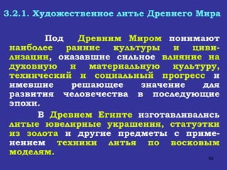 3.2.1. Художественное литье Древнего Мира   Под  Древним Миром  понимают  наиболее ранние культуры и циви-лизации , оказавшие сильное  влияние на духовную и материальную культуру, технический и социальный прогресс  и имевшие решающее значение для развития человечества в последующие эпохи. В  Древнем Египте  изготавливались  литые ювелирные украшения, статуэтки из золота  и другие предметы с приме-нением  техники литья по восковым моделям. 