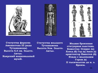 Статуэтка фараона  Аменхотепа  III  (деда Тутанхамона). Высота 5,4 см. Золото. Литье.  Каирский национальный музей.   Статуэтка молодого  Тутанхамона  Высота 9см. Золото. Литье. Мелкая бронзовая статуарная пластика.  Божества: Осирис  (а);  Хонед  (б);  Гор  (в);  Амон  (г); архитектор Имхотеп  (д);  Изида с маленьким Гором  (е). II  тысячелетие до н. э.  Бронза.  