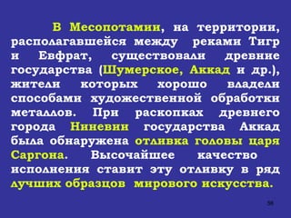 В Месопотамии , на территории, располагавшейся между  реками Тигр и Евфрат, существовали древние государства ( Шумерское, Аккад  и др.), жители которых хорошо владели способами художественной обработки металлов. При раскопках древнего города  Ниневии  государства Аккад была обнаружена  отливка головы царя Саргона . Высочайшее качество  исполнения ставит эту отливку в ряд  лучших образцов  мирового искусства. 