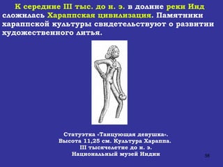 К середине  III  тыс. до н. э.  в долине  реки Инд  сложилась  Хараппская цивилизация . Памятники  хараппской культуры свидетельствуют о развитии художественного литья.  Статуэтка «Танцующая девушка». Высота 11,25 см. Культура Хараппа.  III  тысячелетие до н. э. Национальный музей Индии 