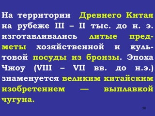 На территории  Древнего Китая  на рубеже  III  –  II  тыс. до н. э. изготавливались  литые пред-меты  хозяйственной и куль-товой  посуды из бронзы . Эпоха Чжоу ( VIII  –  VII  вв. до н.э.) знаменуется  великим китайским изобретением — выплавкой чугуна. 