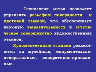 Технология литья позволяет управлять  рельефом поверхности  и цветовой гаммой , что обеспечивает высокую  выразительность  и  эстети-ческое совершенство  художественных отливок. Художественные отливки  разделя-ются на музейные, монументально-декоративные, декоративно-приклад-ные. 
