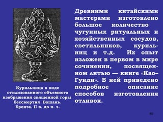 Курильница в виде стилизованного объемного изображения священной горы  бессмертия  Бошань. Бронза.  II  в. до н. э. Древними китайскими мастерами изготовлено большое количество  чугунных ритуальных и хозяйственных сосудов, светильников, куриль-ниц и т.д.  Их опыт изложен в первом в мире сочинении, посвящен-ном литью — книге «Као–Гунди». В ней приведено подробное описание способов изготовления отливок.  
