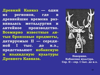 Древний Кавказ  — один из регионов, где в древнейшие времена раз-вивалась металлургия и литейное производство.  Всемирно известные ли-тые бронзовые предметы , датируемые  II  — середи-ной  I  тыс. до н.э., представляют  кобанскую и колхидскую культуры Древнего Кавказа.  Навершие. Кобанская культура. Сер.  II  – сер.  I  тыс. до н.э. 