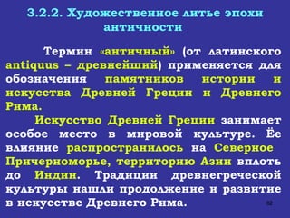 3.2.2. Художественное литье эпохи античности   Термин  «античный»  (от латинского  antiquus  – древнейший ) применяется для обозначения  памятников истории и искусства Древней Греции и Древнего Рима. Искусство Древней Греции  занимает особое место в мировой культуре. Ёе влияние  распространилось  на  Северное  Причерноморье, территорию Азии  вплоть до  Индии . Традиции древнегреческой культуры нашли продолжение и развитие в искусстве Древнего Рима.  