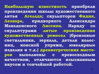 Наибольшую известность  приобрели произведения школы художественного литья  Агелада ; скульпторов  Фидия, Леохара , придворного Александра Македонского  Лиссипа . Наряду со скульптурами  литые произведения художественных ремесел  (бронзовые светильники, зеркала, детали колес-ниц, конской упряжи, ювелирные изделия и т.д.)  древнегреческих масте-ров  выполнены с превосходным качеством, отличаются изысканным вкусом и тончайшей работой.   